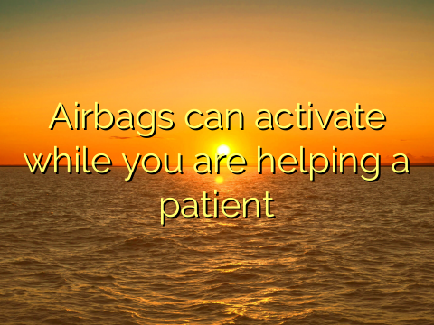 Airbags can activate while you are helping a patient