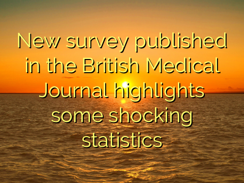 New survey published in the British Medical Journal highlights some shocking statistics